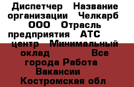 Диспетчер › Название организации ­ Челкарб, ООО › Отрасль предприятия ­ АТС, call-центр › Минимальный оклад ­ 18 000 - Все города Работа » Вакансии   . Костромская обл.